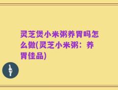 灵芝煲小米粥养胃吗怎么做(灵芝小米粥：养胃佳品)