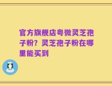 官方旗舰店粤微灵芝孢子粉？灵芝孢子粉在哪里能买到