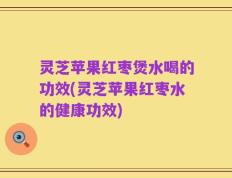 灵芝苹果红枣煲水喝的功效(灵芝苹果红枣水的健康功效)