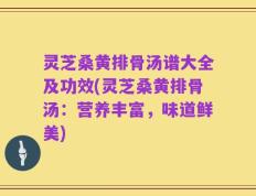 灵芝桑黄排骨汤谱大全及功效(灵芝桑黄排骨汤：营养丰富，味道鲜美)