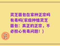 灵芝菌包在家种正宗吗有毒吗(家庭种植灵芝菌包：真正的正宗，不必担心有毒问题！)