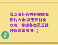 灵芝滋补药材有哪些呢图片大全(灵芝药材全攻略，掌握各类灵芝品种及温馨用法！)