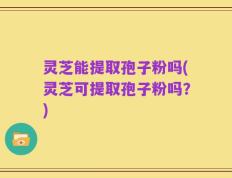 灵芝能提取孢子粉吗(灵芝可提取孢子粉吗？)