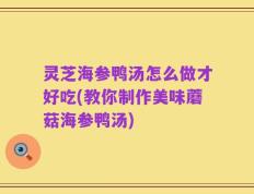 灵芝海参鸭汤怎么做才好吃(教你制作美味蘑菇海参鸭汤)