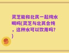 灵芝能和北芪一起炖水喝吗(灵芝与北芪合炖，这种水可以饮用吗？)