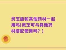 灵芝能和其他药材一起用吗(灵芝可与其他药材搭配使用吗？)