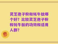 灵芝孢子粉和牦牛肽哪个好？比较灵芝孢子粉和牦牛肽的功效和适用人群？