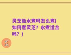 灵芝能水煮吗怎么煮(如何煮灵芝？水煮适合吗？)