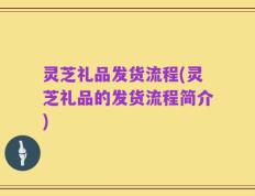 灵芝礼品发货流程(灵芝礼品的发货流程简介)