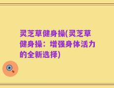 灵芝草健身操(灵芝草健身操：增强身体活力的全新选择)