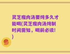 灵芝瘦肉汤要炖多久才能喝(灵芝瘦肉汤炖制时间需知，喝前必读!)