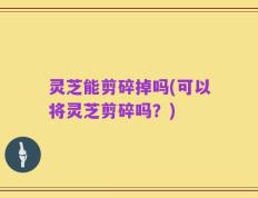 灵芝能剪碎掉吗(可以将灵芝剪碎吗？)