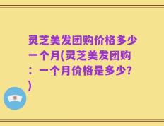 灵芝美发团购价格多少一个月(灵芝美发团购：一个月价格是多少？)