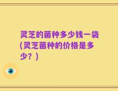 灵芝的菌种多少钱一袋(灵芝菌种的价格是多少？)
