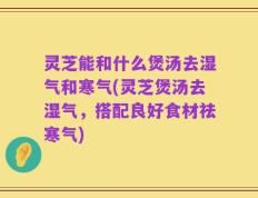 灵芝能和什么煲汤去湿气和寒气(灵芝煲汤去湿气，搭配良好食材祛寒气)