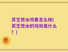 灵芝煲水效果怎么样(灵芝煲水的功效是什么？)