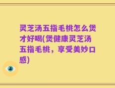 灵芝汤五指毛桃怎么煲才好喝(煲健康灵芝汤五指毛桃，享受美妙口感)