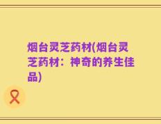 烟台灵芝药材(烟台灵芝药材：神奇的养生佳品)