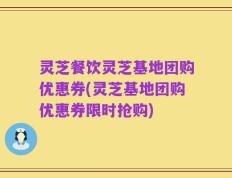 灵芝餐饮灵芝基地团购优惠券(灵芝基地团购优惠券限时抢购)