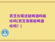 灵芝长霉还能喝酒吗能吃吗(灵芝发霉能喝酒吃吗？)