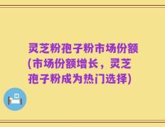 灵芝粉孢子粉市场份额(市场份额增长，灵芝孢子粉成为热门选择)