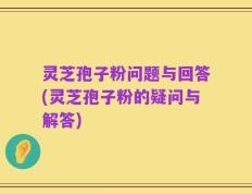 灵芝孢子粉问题与回答(灵芝孢子粉的疑问与解答)