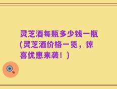 灵芝酒每瓶多少钱一瓶(灵芝酒价格一览，惊喜优惠来袭！)