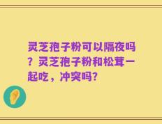 灵芝孢子粉可以隔夜吗？灵芝孢子粉和松茸一起吃，冲突吗？