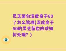 灵芝菌包湿度高于60了怎么管理(湿度高于60的灵芝菌包应该如何处理？)