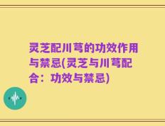 灵芝配川芎的功效作用与禁忌(灵芝与川芎配合：功效与禁忌)