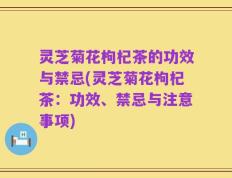 灵芝菊花枸杞茶的功效与禁忌(灵芝菊花枸杞茶：功效、禁忌与注意事项)