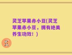 灵芝苹果赤小豆(灵芝苹果赤小豆，拥有绝美养生功效！)