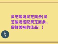 灵芝酸汤灵芝面条(灵芝酸汤搭配灵芝面条，尝鲜美味的佳品！)