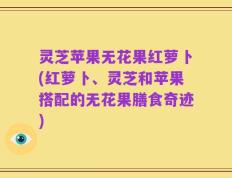 灵芝苹果无花果红萝卜(红萝卜、灵芝和苹果搭配的无花果膳食奇迹)
