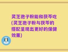 灵芝孢子粉能和茯芩吃(灵芝孢子粉与茯芩的搭配呈现出更好的保健效果)