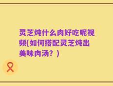 灵芝炖什么肉好吃呢视频(如何搭配灵芝炖出美味肉汤？)