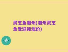 灵芝鱼潮州(潮州灵芝鱼受迎接涨价)