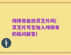 炖排骨能放灵芝片吗(灵芝片可否加入炖排骨的疑问解答)