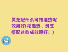 灵芝配什么可祛湿热呢效果好(祛湿热，灵芝搭配这些成效超好！)