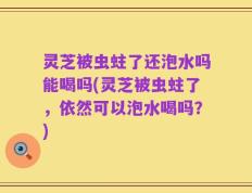 灵芝被虫蛀了还泡水吗能喝吗(灵芝被虫蛀了，依然可以泡水喝吗？)