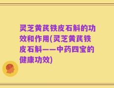 灵芝黄芪铁皮石斛的功效和作用(灵芝黄芪铁皮石斛——中药四宝的健康功效)