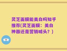 灵芝面膜能美白吗知乎推荐(灵芝面膜：美白神器还是营销噱头？)