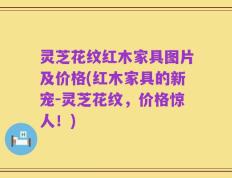 灵芝花纹红木家具图片及价格(红木家具的新宠-灵芝花纹，价格惊人！)
