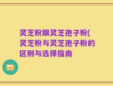 灵芝粉跟灵芝孢子粉(灵芝粉与灵芝孢子粉的区别与选择指南
