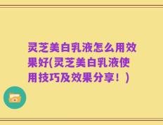 灵芝美白乳液怎么用效果好(灵芝美白乳液使用技巧及效果分享！)