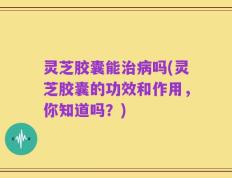 灵芝胶囊能治病吗(灵芝胶囊的功效和作用，你知道吗？)