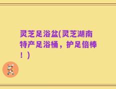 灵芝足浴盆(灵芝湖南特产足浴桶，护足倍棒！)