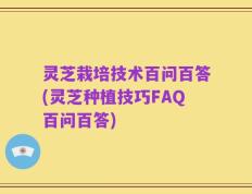 灵芝栽培技术百问百答(灵芝种植技巧FAQ百问百答)