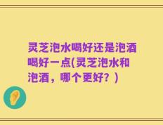 灵芝泡水喝好还是泡酒喝好一点(灵芝泡水和泡酒，哪个更好？)