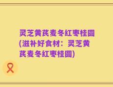 灵芝黄芪麦冬红枣桂圆(滋补好食材：灵芝黄芪麦冬红枣桂圆)